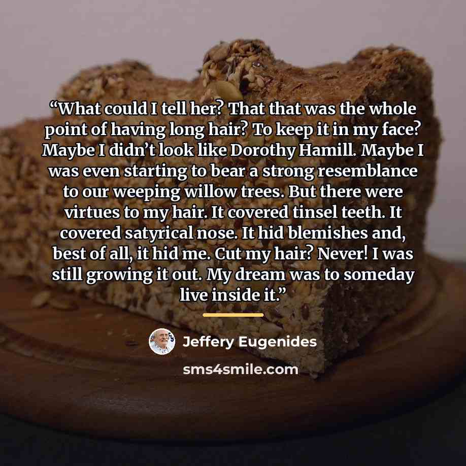 “What could I tell her? That that was the whole point of having long hair? To keep it in my face? Maybe I didn’t look like Dorothy Hamill. Maybe I was even starting to bear a strong resemblance to our weeping willow trees. But there were virtues to my hair. It covered tinsel teeth. It covered…” quote by Jeffery Eugenides