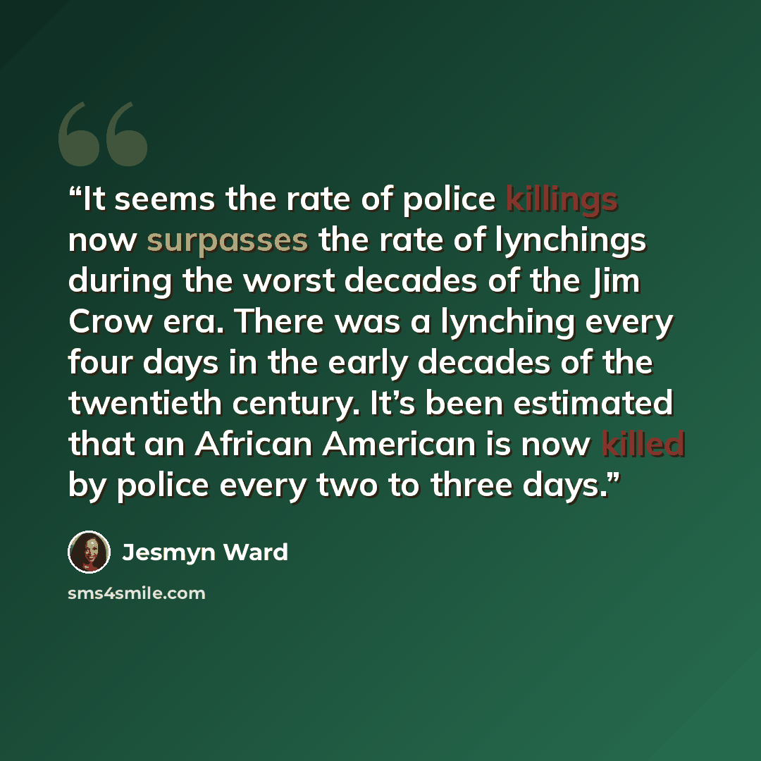 “It seems the rate of police killings now surpasses the rate of lynchings during the worst decades of the Jim Crow era. There was a lynching every four days in the early decades of the twentieth century. It’s been estimated that an African American is now killed by police every two to three days.” quote by Jesmyn Ward
