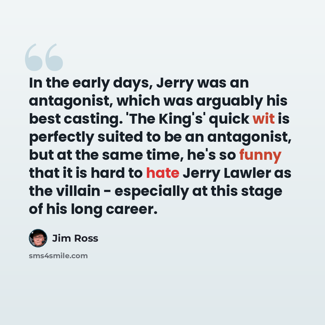 “In the early days, Jerry was an antagonist, which was arguably his best casting. 'The King's' quick wit is perfectly suited to be an antagonist, but at the same time, he's so funny that it is hard to hate Jerry Lawler as the villain - especially at this stage of his long career.” quote by Jim Ross