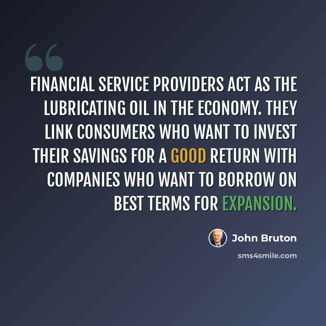 “Financial service providers act as the lubricating oil in the economy. They link consumers who want to invest their savings for a good return with companies who want to borrow on best terms for expansion.” quote by John Bruton