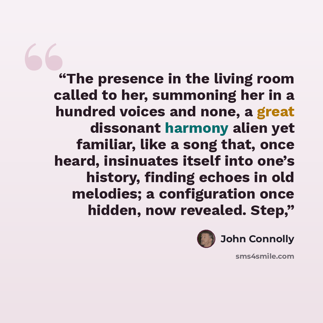 “The presence in the living room called to her, summoning her in a hundred voices and none, a great dissonant harmony alien yet familiar, like a song that, once heard, insinuates itself into one’s history, finding echoes in old melodies; a configuration once hidden, now revealed. Step,” quote by John Connolly