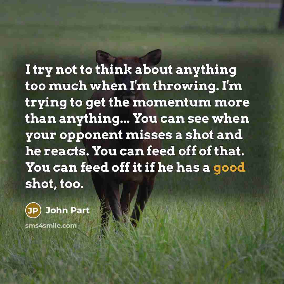 “I try not to think about anything too much when I'm throwing. I'm trying to get the momentum more than anything... You can see when your opponent misses a shot and he reacts. You can feed off of that. You can feed off it if he has a good shot, too.” quote by John Part