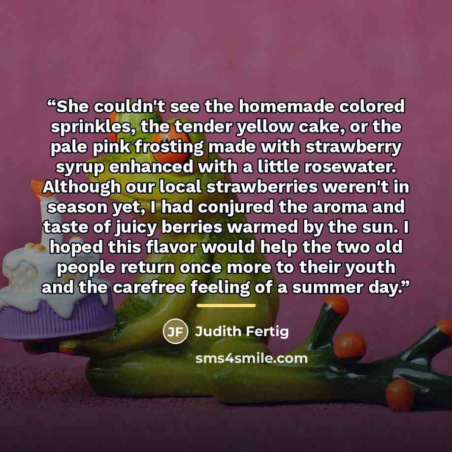 “She couldn't see the homemade colored sprinkles, the tender yellow cake, or the pale pink frosting made with strawberry syrup enhanced with a little rosewater. Although our local strawberries weren't in season yet, I had conjured the aroma and taste of juicy berries warmed by the sun. I hoped this…” quote by Judith Fertig