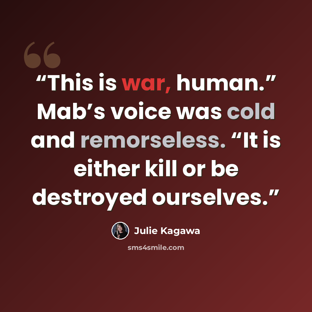“This is war, human.” Mab’s voice was cold and remorseless. “It is either kill or be destroyed ourselves.” quote by Julie Kagawa