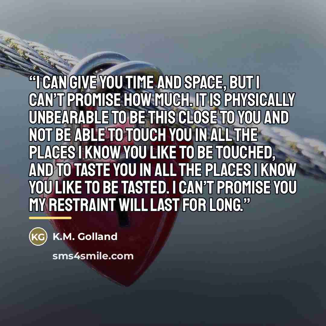 “I can give you time and space, but I can’t promise how much. It is physically unbearable to be this close to you and not be able to touch you in all the places I know you like to be touched, and to taste you in all the places I know you like to be tasted. I can’t promise you my restraint will last…” quote by K.M. Golland