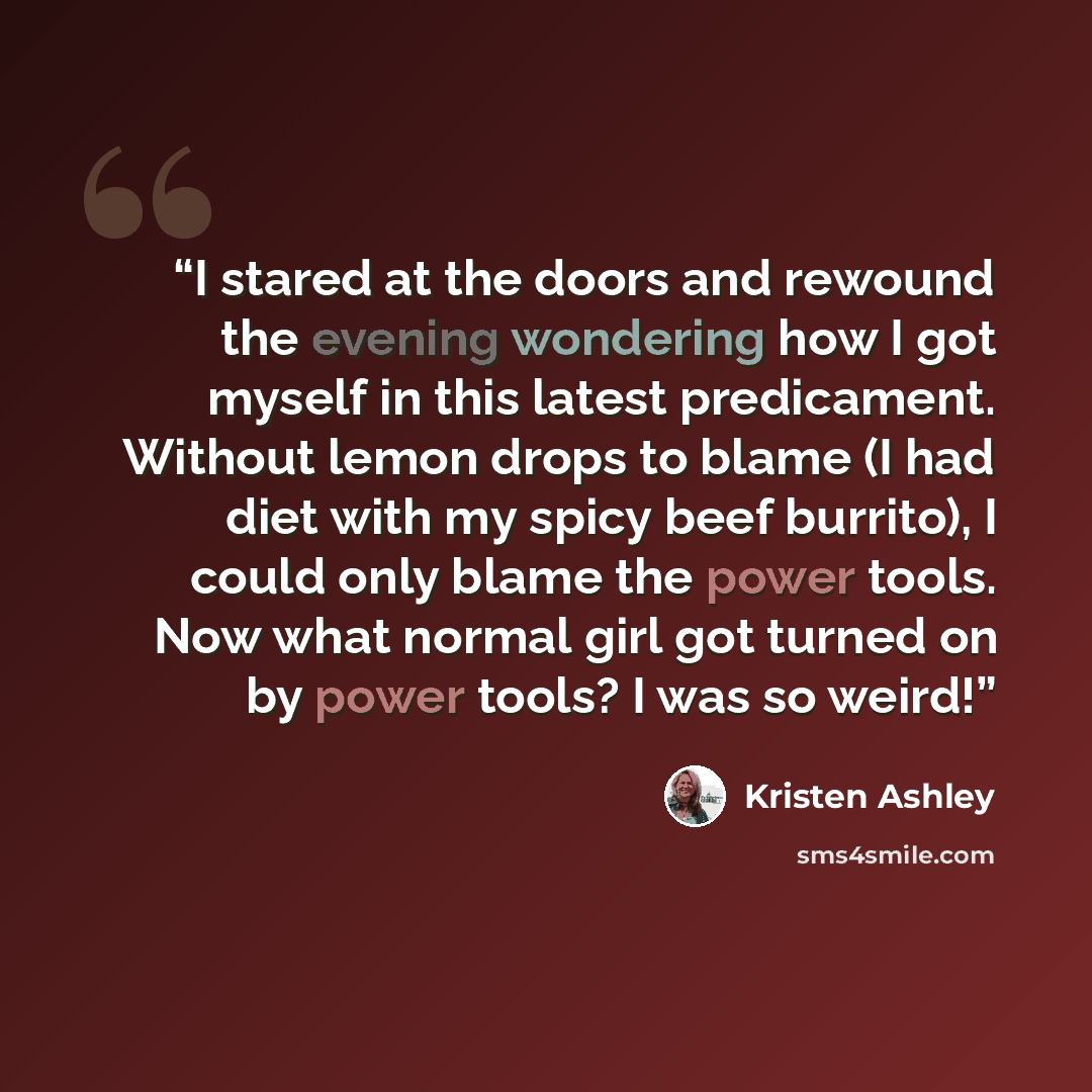 “I stared at the doors and rewound the evening wondering how I got myself in this latest predicament. Without lemon drops to blame (I had diet with my spicy beef burrito), I could only blame the power tools. Now what normal girl got turned on by power tools? I was so weird!” quote by Kristen Ashley