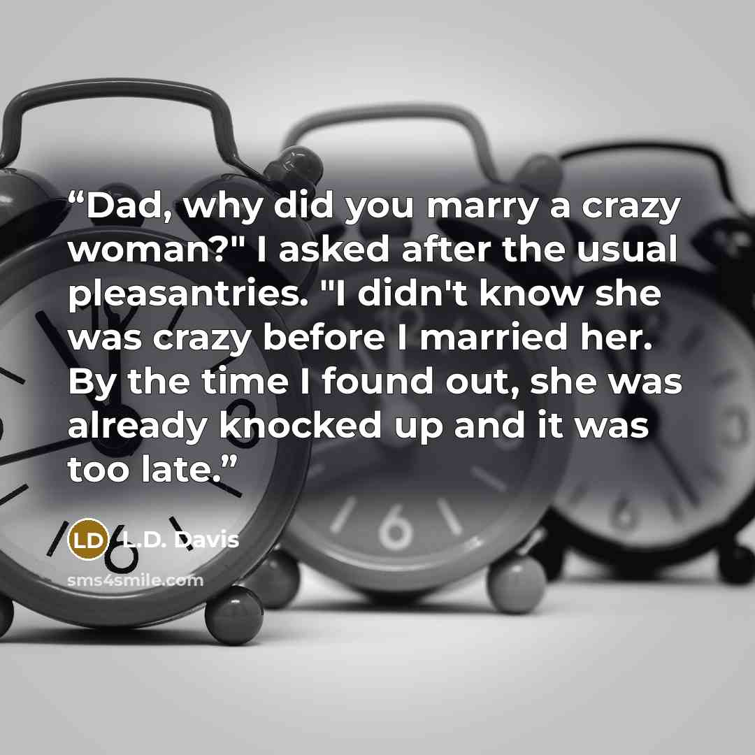 “Dad, why did you marry a crazy woman?" I asked after the usual pleasantries. "I didn't know she was crazy before I married her. By the time I found out, she was already knocked up and it was too late.” quote by L.D. Davis