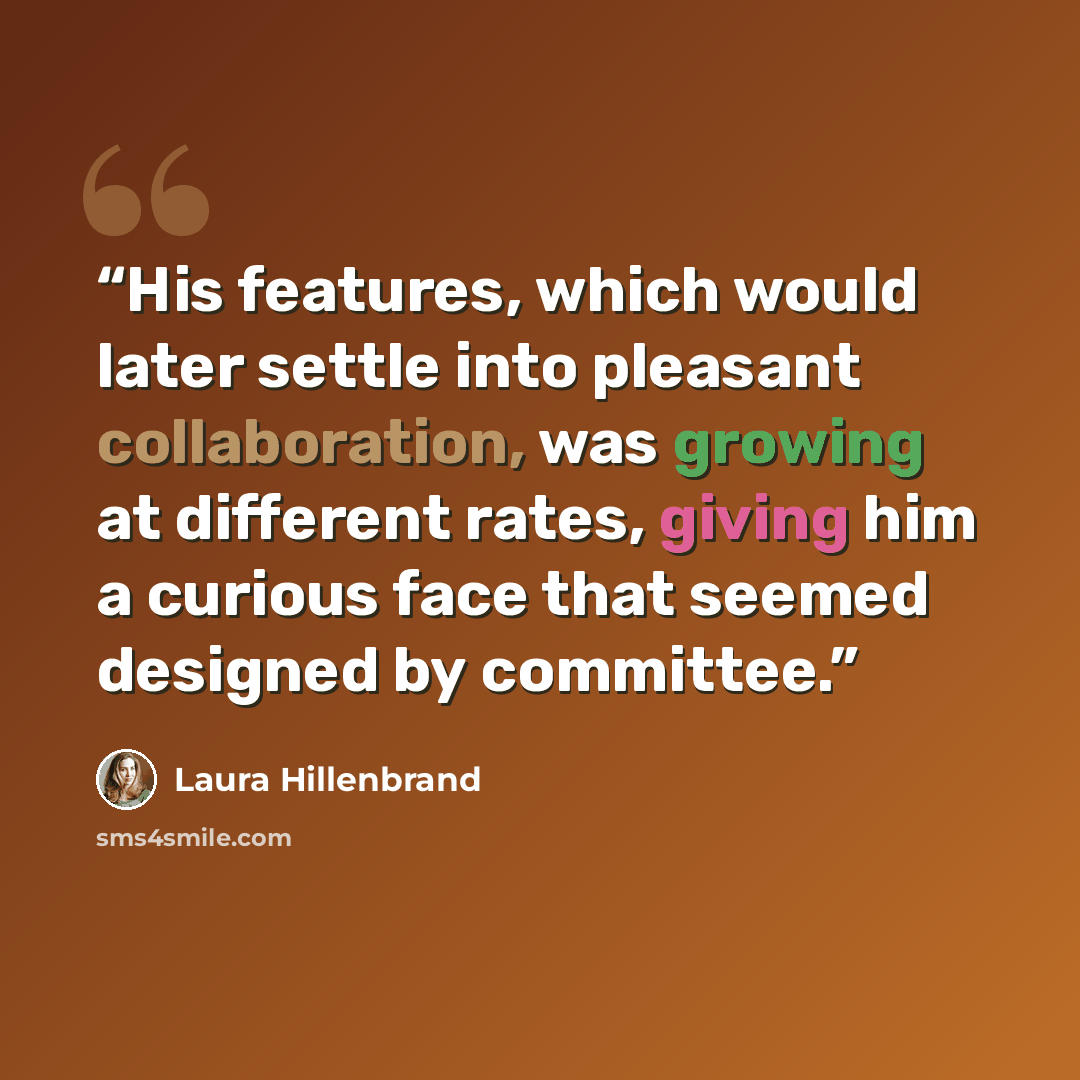 “His features, which would later settle into pleasant collaboration, was growing at different rates, giving him a curious face that seemed designed by committee.” quote by Laura Hillenbrand