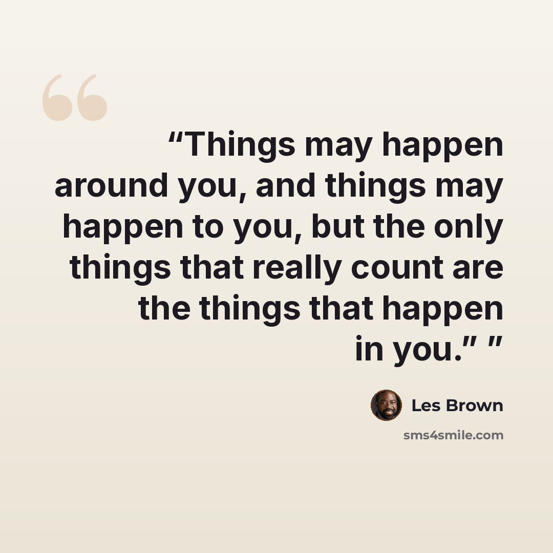 “Things may happen around you, and things may happen to you, but the only things that really count are the things that happen in you.”” quote by Les Brown