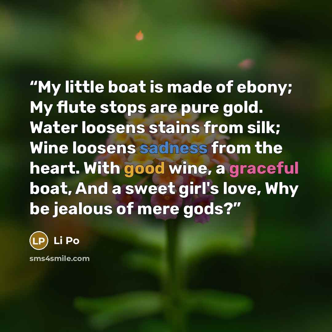 “My little boat is made of ebony; My flute stops are pure gold. Water loosens stains from silk; Wine loosens sadness from the heart. With good wine, a graceful boat, And a sweet girl's love, Why be jealous of mere gods?” quote by Li Po
