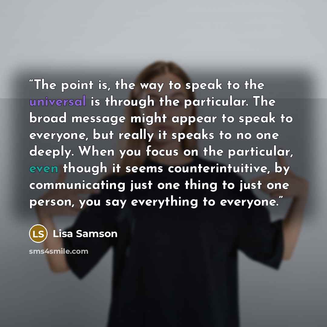 “The point is, the way to speak to the universal is through the particular. The broad message might appear to speak to everyone, but really it speaks to no one deeply. When you focus on the particular, even though it seems counterintuitive, by communicating just one thing to just one person, you…” quote by Lisa Samson