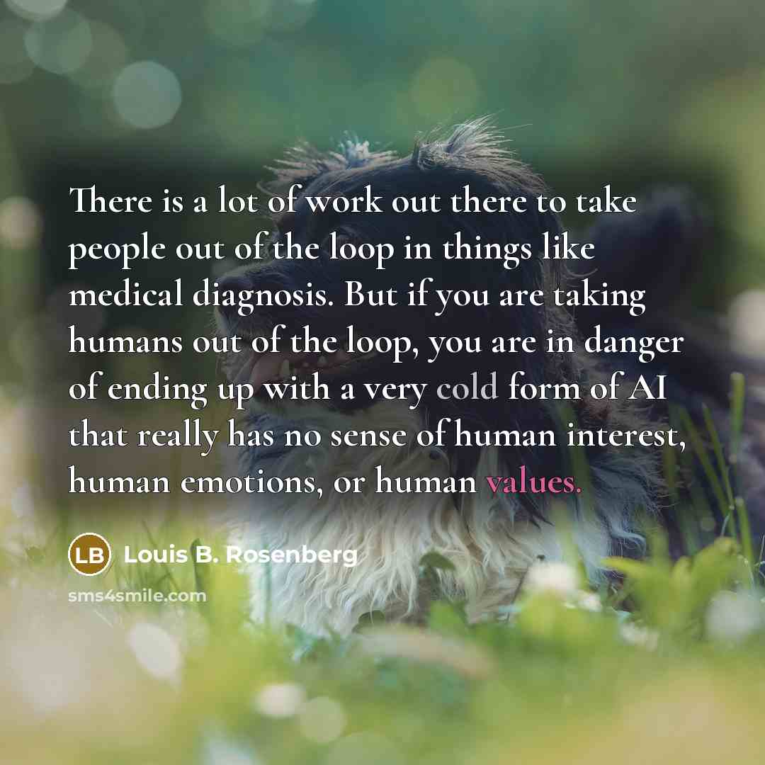 “There is a lot of work out there to take people out of the loop in things like medical diagnosis. But if you are taking humans out of the loop, you are in danger of ending up with a very cold form of AI that really has no sense of human interest, human emotions, or human values.” quote by Louis B. Rosenberg