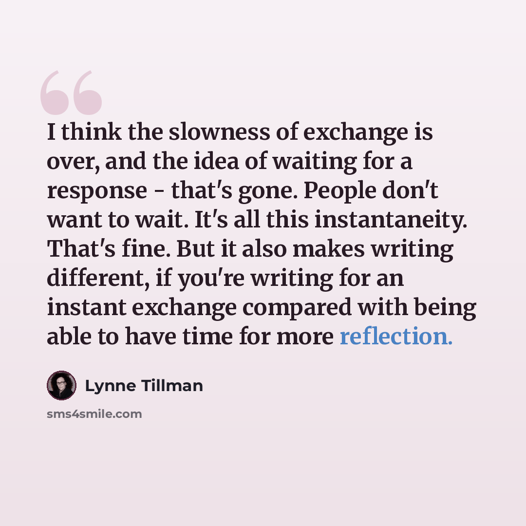 “I think the slowness of exchange is over, and the idea of waiting for a response - that's gone. People don't want to wait. It's all this instantaneity. That's fine. But it also makes writing different, if you're writing for an instant exchange compared with being able to have time for more…” quote by Lynne Tillman
