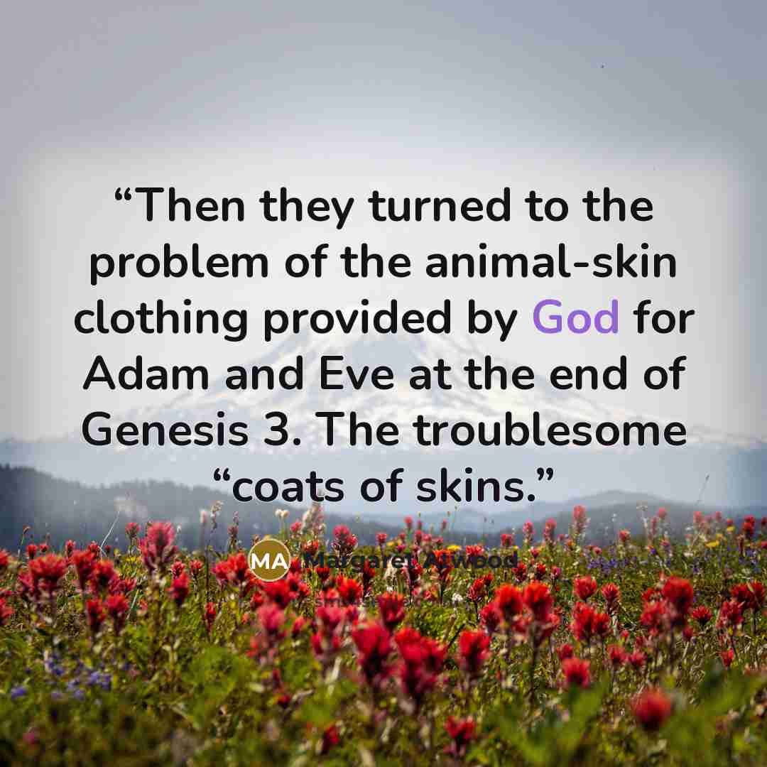 “Then they turned to the problem of the animal-skin clothing provided by God for Adam and Eve at the end of Genesis 3. The troublesome “coats of skins.” quote by Margaret Atwood