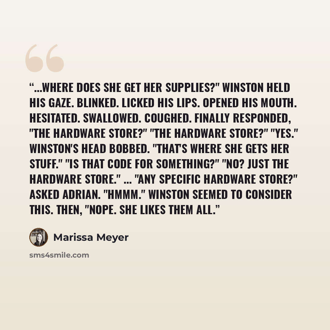 “...Where does she get her supplies?" Winston held his gaze. Blinked. Licked his lips. Opened his mouth. Hesitated. Swallowed. Coughed. Finally responded, "The hardware store?" "The hardware store?" "Yes." Winston's head bobbed. "That's where she gets her stuff." "Is that code for something?" "No?…” quote by Marissa Meyer