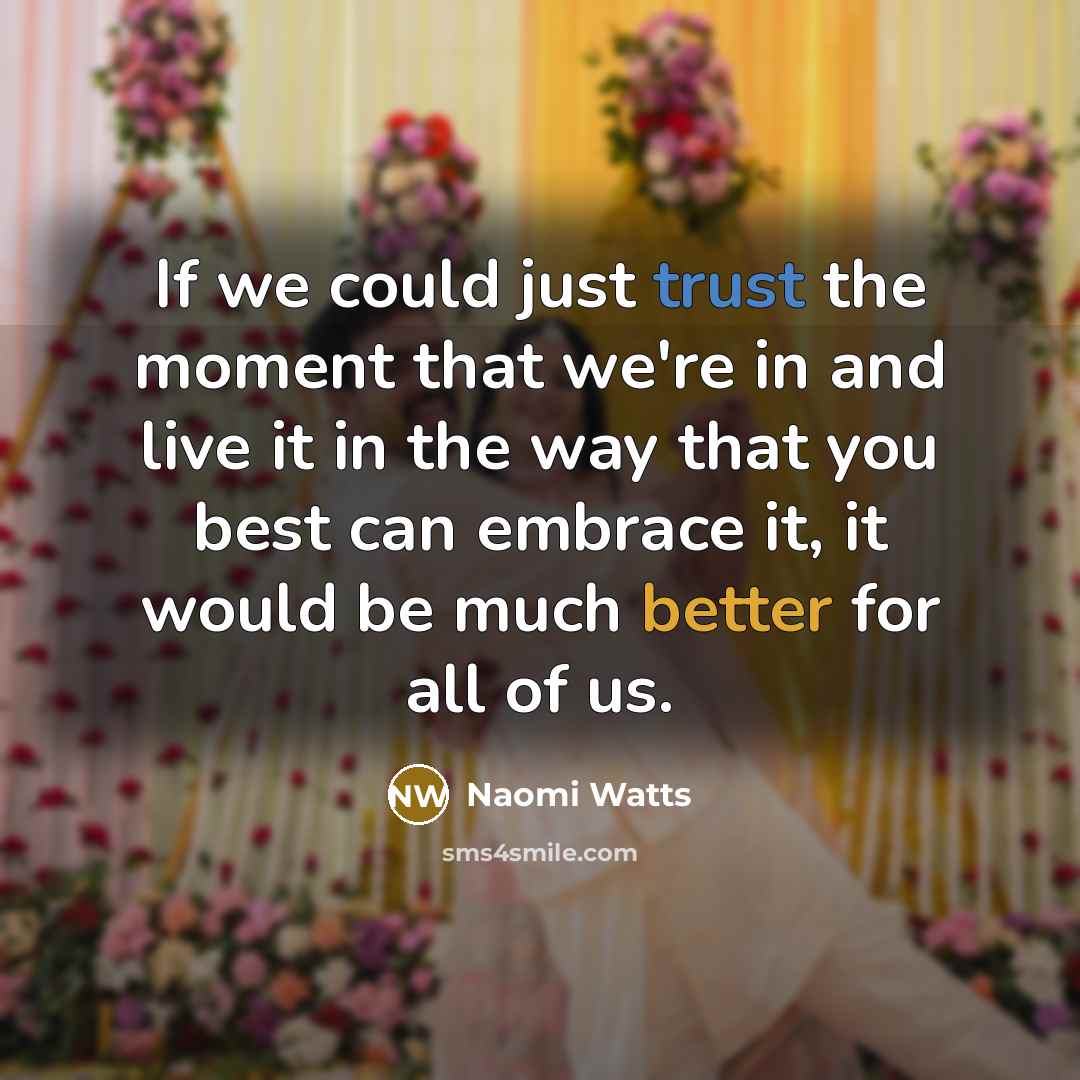 “If we could just trust the moment that we're in and live it in the way that you best can embrace it, it would be much better for all of us.” quote by Naomi Watts