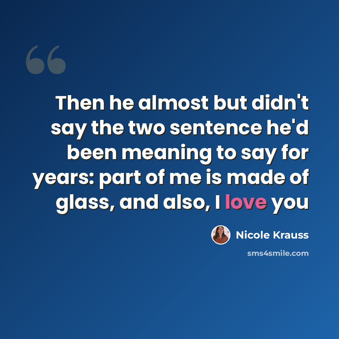 “Then he almost but didn't say the two sentence he'd been meaning to say for years: part of me is made of glass, and also, I love you” quote by Nicole Krauss