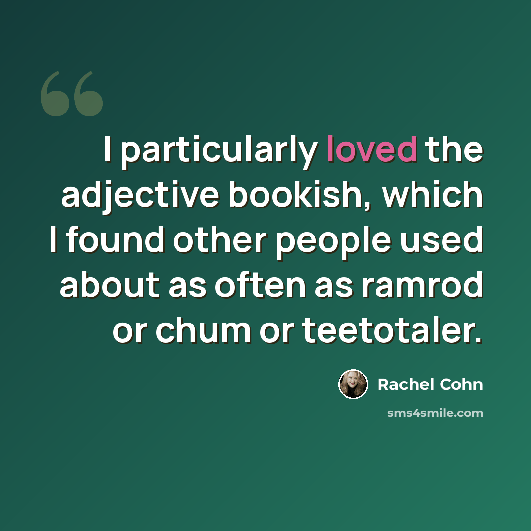 “I particularly loved the adjective bookish, which I found other people used about as often as ramrod or chum or teetotaler.” quote by Rachel Cohn