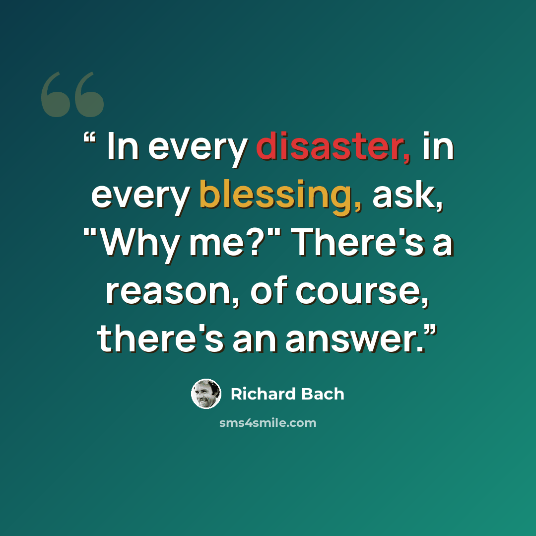 “In every disaster, in every blessing, ask, "Why me?" There's a reason, of course, there's an answer.” quote by Richard Bach