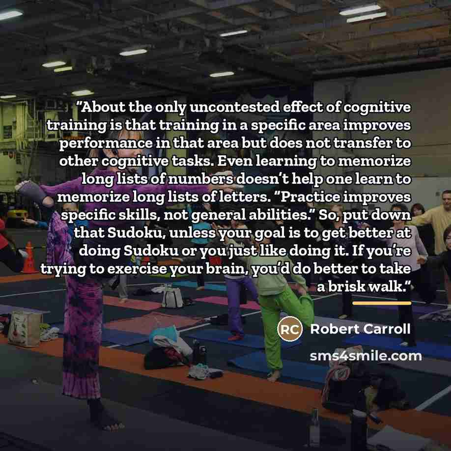 “About the only uncontested effect of cognitive training is that training in a specific area improves performance in that area but does not transfer to other cognitive tasks. Even learning to memorize long lists of numbers doesn’t help one learn to memorize long lists of letters. “Practice improves…” quote by Robert Carroll