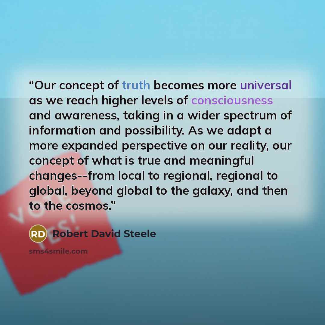 “Our concept of truth becomes more universal as we reach higher levels of consciousness and awareness, taking in a wider spectrum of information and possibility. As we adapt a more expanded perspective on our reality, our concept of what is true and meaningful changes--from local to regional…” quote by Robert David Steele