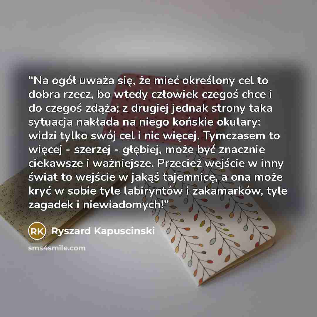 “Na ogół uważa się, że mieć określony cel to dobra rzecz, bo wtedy człowiek czegoś chce i do czegoś zdąża; z drugiej jednak strony taka sytuacja nakłada na niego końskie okulary: widzi tylko swój cel i nic więcej. Tymczasem to więcej - szerzej - głębiej, może być znacznie ciekawsze i ważniejsze…” quote by Ryszard Kapuściński
