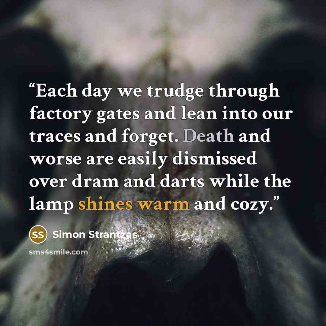 “Each day we trudge through factory gates and lean into our traces and forget. Death and worse are easily dismissed over dram and darts while the lamp shines warm and cozy.” quote by Simon Strantzas