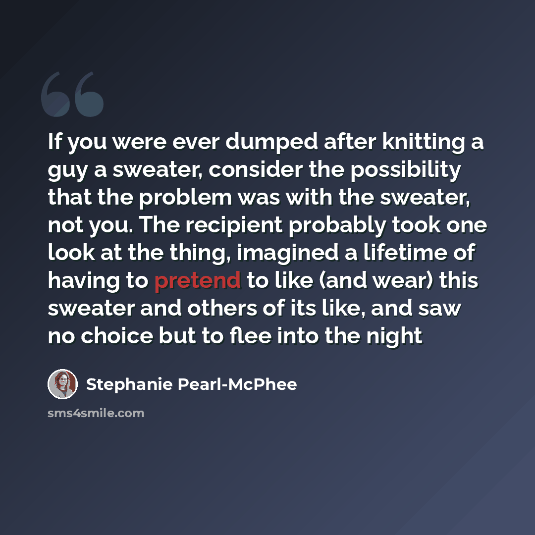 “If you were ever dumped after knitting a guy a sweater, consider the possibility that the problem was with the sweater, not you. The recipient probably took one look at the thing, imagined a lifetime of having to pretend to like (and wear) this sweater and others of its like, and saw no choice but…” quote by Stephanie Pearl-McPhee