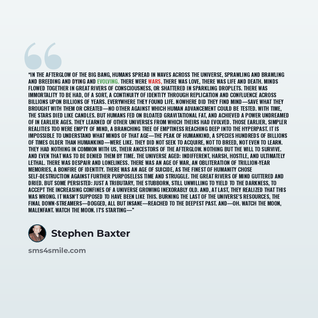 “In the afterglow of the Big Bang, humans spread in waves across the universe, sprawling and brawling and breeding and dying and evolving. There were wars, there was love, there was life and death. Minds flowed together in great rivers of consciousness, or shattered in sparkling droplets. There was…” quote by Stephen Baxter
