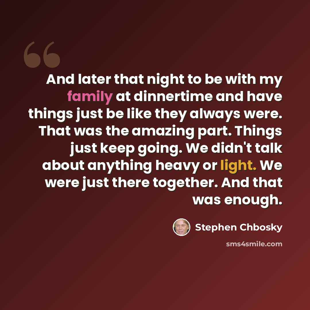 “And later that night to be with my family at dinnertime and have things just be like they always were. That was the amazing part. Things just keep going. We didn't talk about anything heavy or light. We were just there together. And that was enough.” quote by Stephen Chbosky