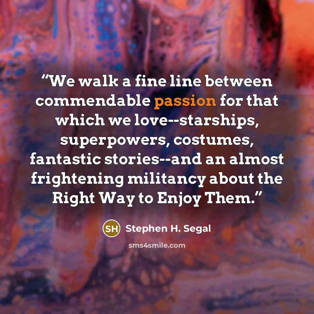 “We walk a fine line between commendable passion for that which we love--starships, superpowers, costumes, fantastic stories--and an almost frightening militancy about the Right Way to Enjoy Them.” quote by Stephen H. Segal