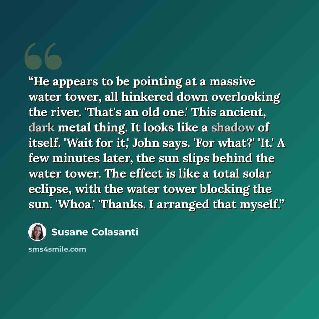 “He appears to be pointing at a massive water tower, all hinkered down overlooking the river. 'That's an old one.' This ancient, dark metal thing. It looks like a shadow of itself. 'Wait for it,' John says. 'For what?' 'It.' A few minutes later, the sun slips behind the water tower. The effect is…” quote by Susane Colasanti