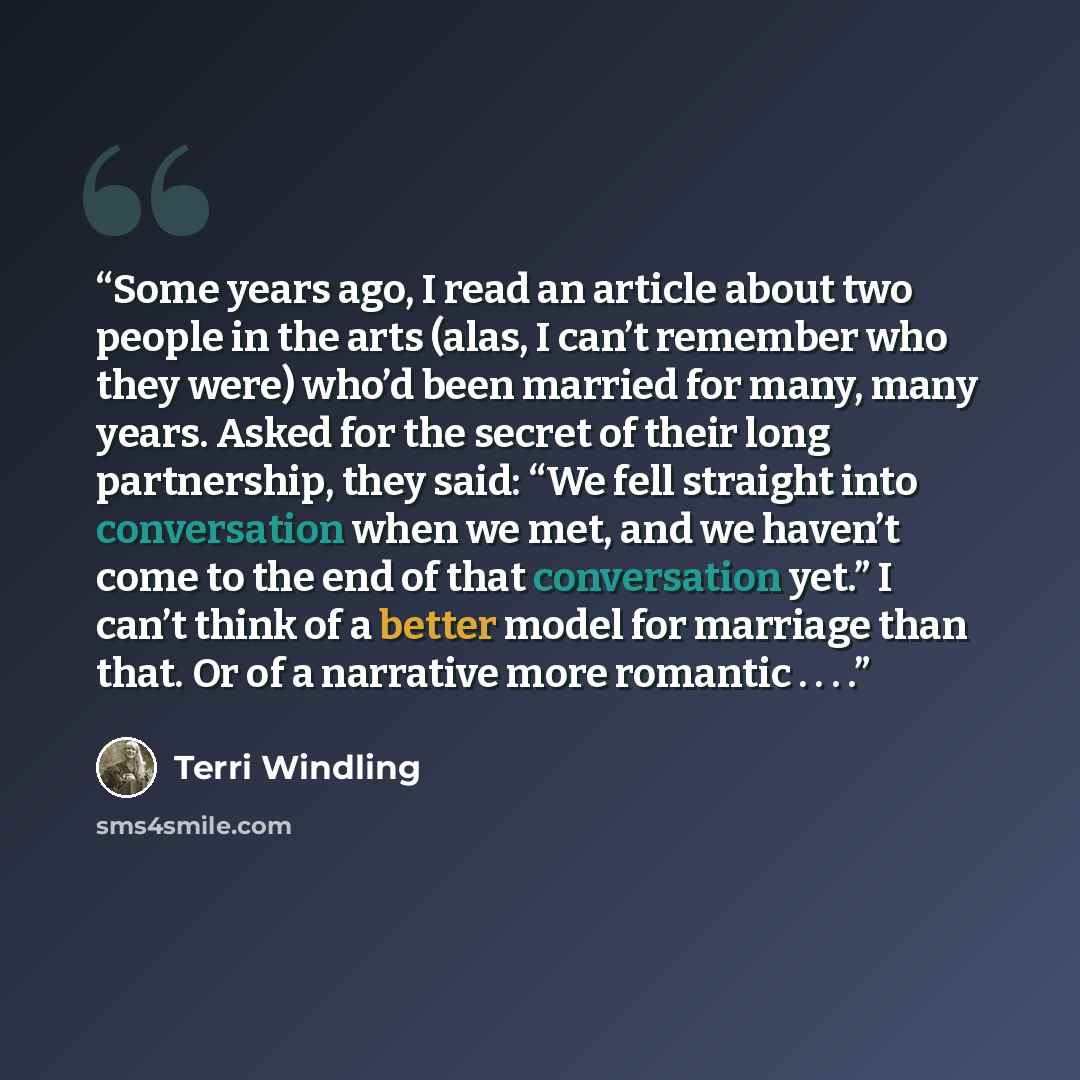 “Some years ago, I read an article about two people in the arts (alas, I can’t remember who they were) who’d been married for many, many years. Asked for the secret of their long partnership, they said: “We fell straight into conversation when we met, and we haven’t come to the end of that…” quote by Terri Windling