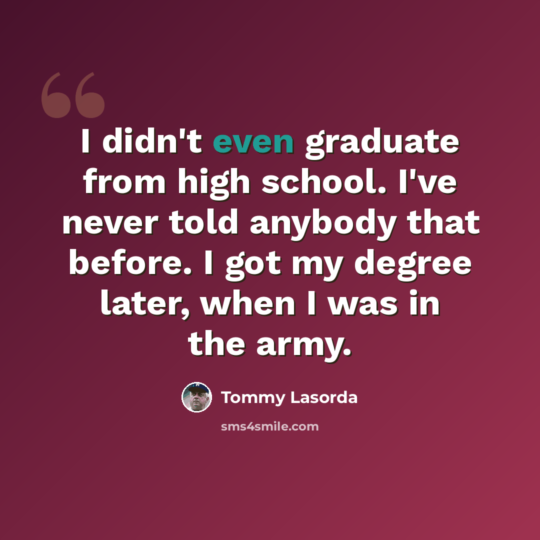 “I didn't even graduate from high school. I've never told anybody that before. I got my degree later, when I was in the army.” quote by Tommy Lasorda