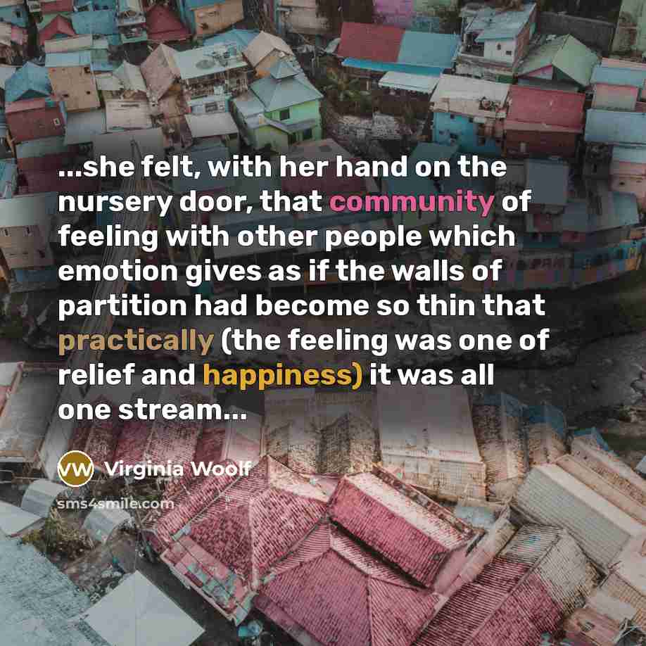 “...she felt, with her hand on the nursery door, that community of feeling with other people which emotion gives as if the walls of partition had become so thin that practically (the feeling was one of relief and happiness) it was all one stream...” quote by Virginia Woolf