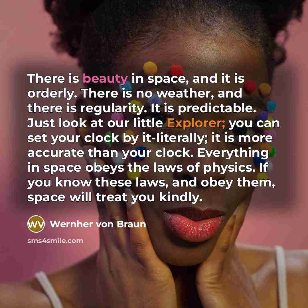 “There is beauty in space, and it is orderly. There is no weather, and there is regularity. It is predictable. Just look at our little Explorer; you can set your clock by it-literally; it is more accurate than your clock. Everything in space obeys the laws of physics. If you know these laws, and…” quote by Wernher von Braun