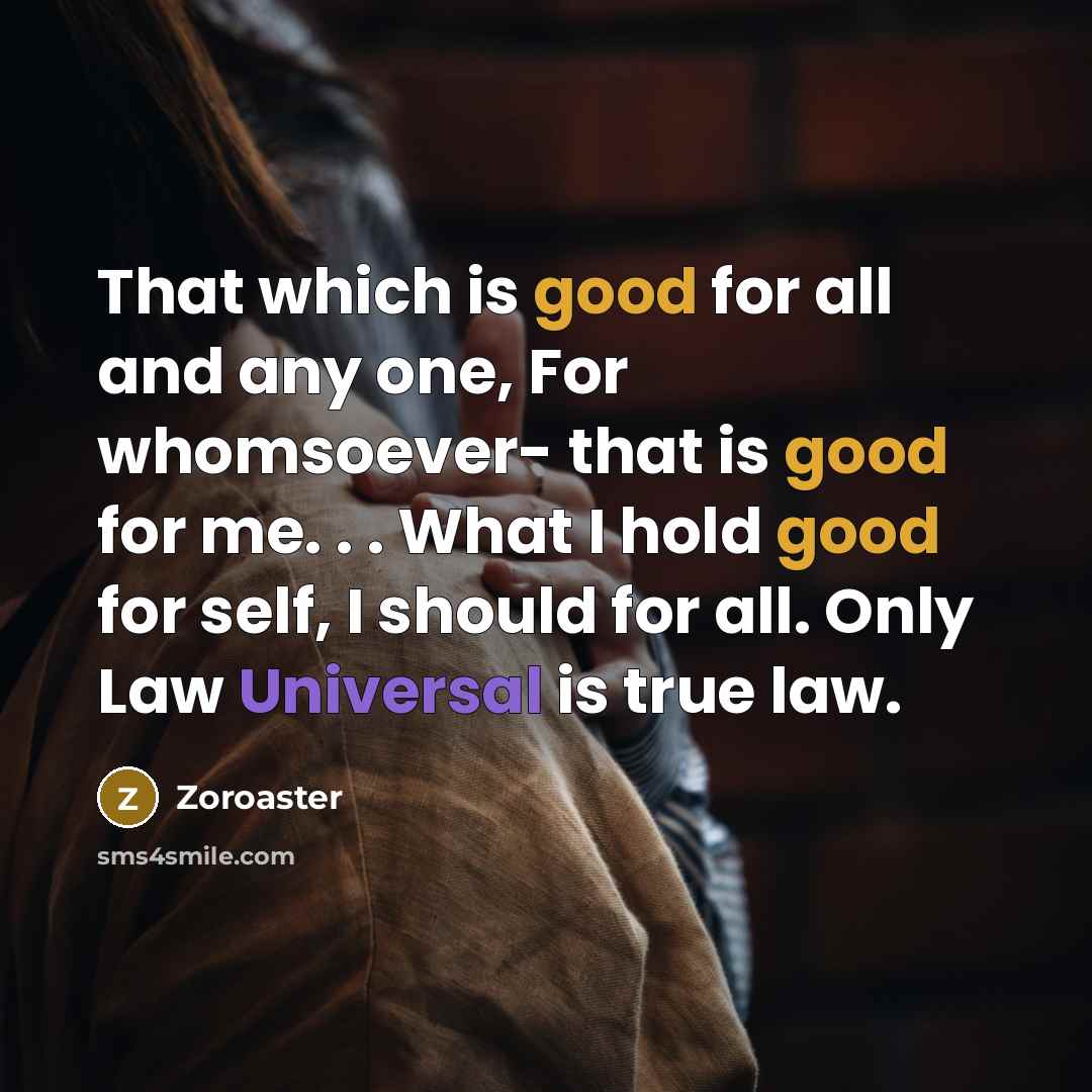 “That which is good for all and any one, For whomsoever- that is good for me. . . What I hold good for self, I should for all. Only Law Universal is true law.” quote by Zoroaster