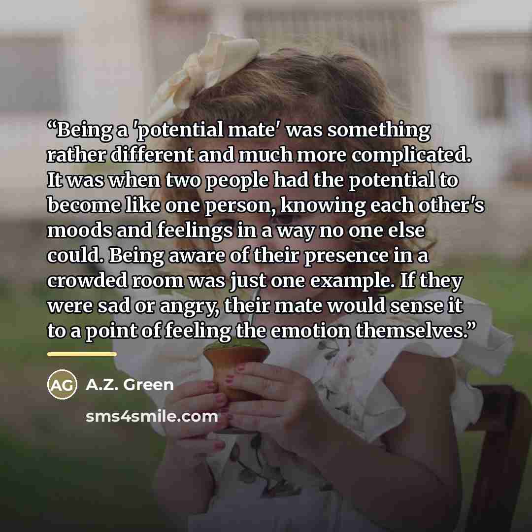 “Being a 'potential mate' was something rather different and much more complicated. It was when two people had the potential to become like one person, knowing each other's moods and feelings in a way no one else could. Being aware of their presence in a crowded room was just one example. If they…” quote by A.Z. Green