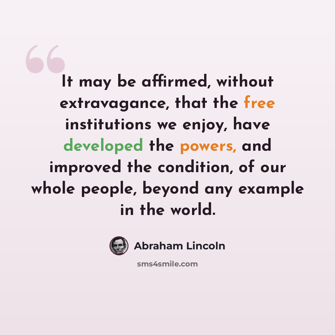 “It may be affirmed, without extravagance, that the free institutions we enjoy, have developed the powers, and improved the condition, of our whole people, beyond any example in the world.” quote by Abraham Lincoln