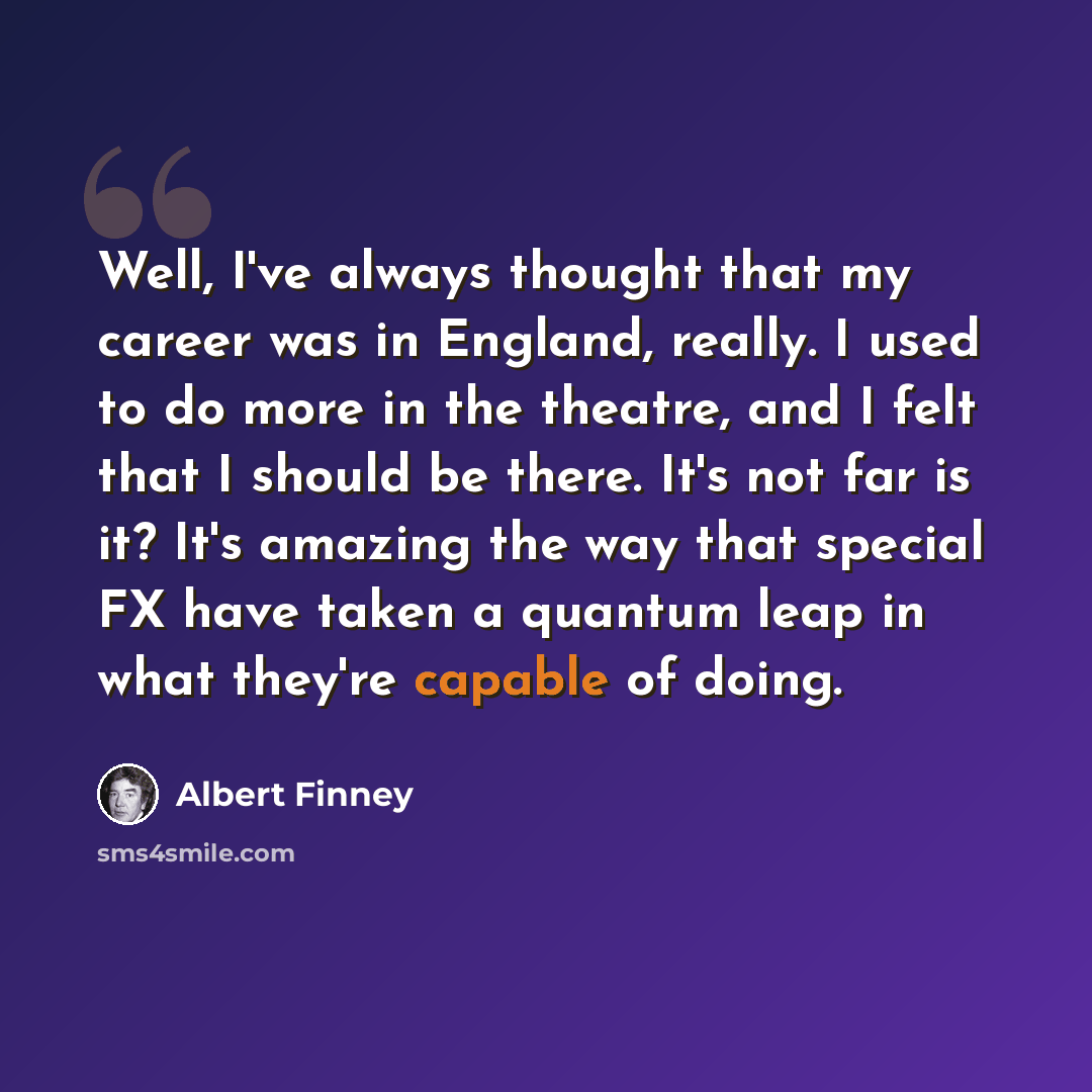 “Well, I've always thought that my career was in England, really. I used to do more in the theatre, and I felt that I should be there. It's not far is it? It's amazing the way that special FX have taken a quantum leap in what they're capable of doing.” quote by Albert Finney