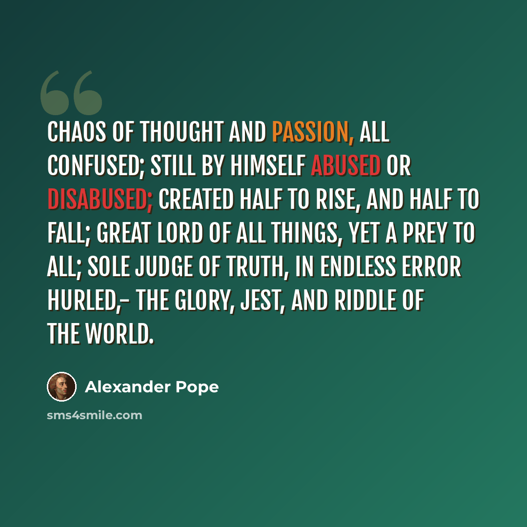 “Chaos of thought and passion, all confused; Still by himself abused or disabused; Created half to rise, and half to fall; Great lord of all things, yet a prey to all; Sole judge of truth, in endless error hurled,- The glory, jest, and riddle of the world.” quote by Alexander Pope