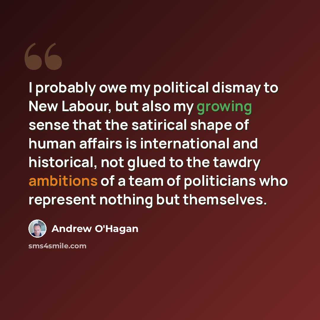 “I probably owe my political dismay to New Labour, but also my growing sense that the satirical shape of human affairs is international and historical, not glued to the tawdry ambitions of a team of politicians who represent nothing but themselves.” quote by Andrew O'Hagan