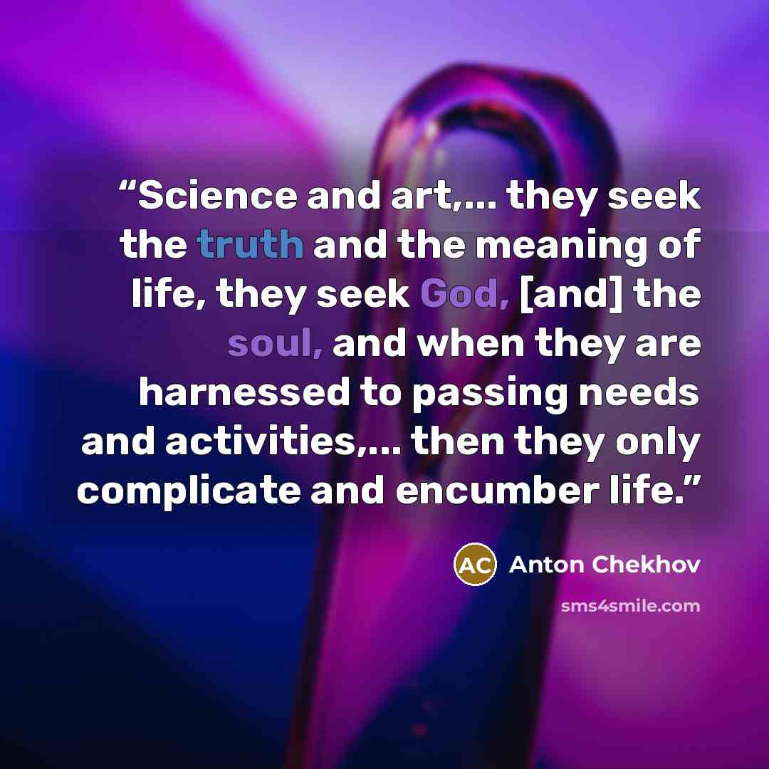 “Science and art,... they seek the truth and the meaning of life, they seek God, [and] the soul, and when they are harnessed to passing needs and activities,... then they only complicate and encumber life.” quote by Anton Chekhov