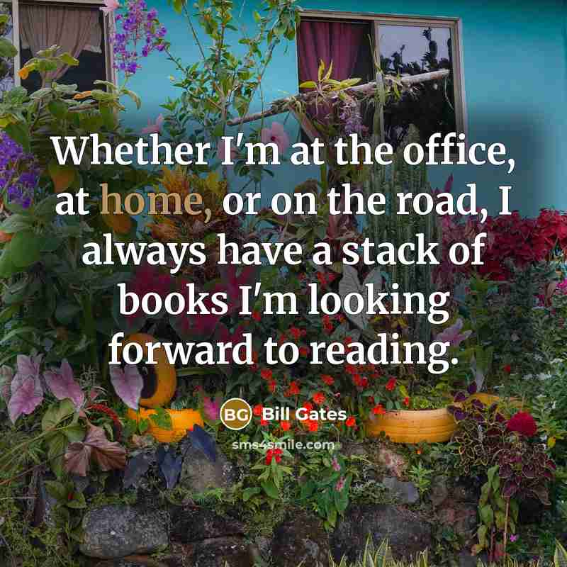 “Whether I'm at the office, at home, or on the road, I always have a stack of books I'm looking forward to reading.” quote by Bill Gates