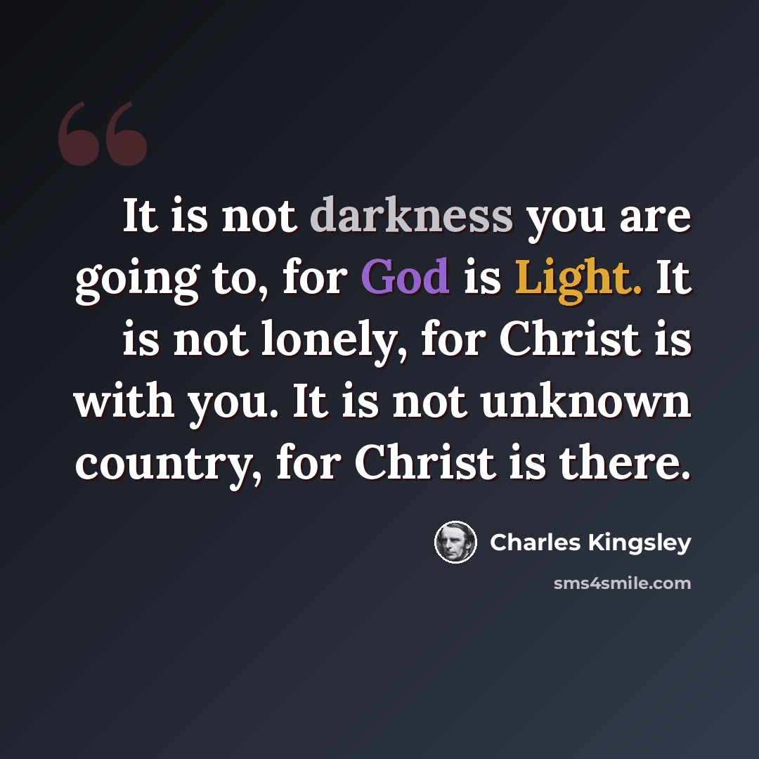 “It is not darkness you are going to, for God is Light. It is not lonely, for Christ is with you. It is not unknown country, for Christ is there.” quote by Charles Kingsley