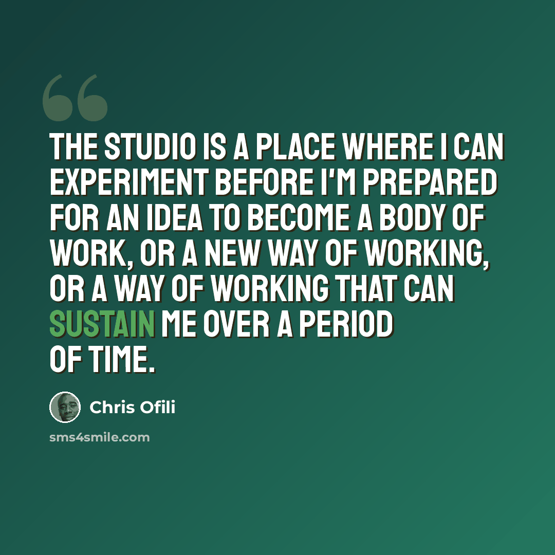 “The studio is a place where I can experiment before I'm prepared for an idea to become a body of work, or a new way of working, or a way of working that can sustain me over a period of time.” quote by Chris Ofili