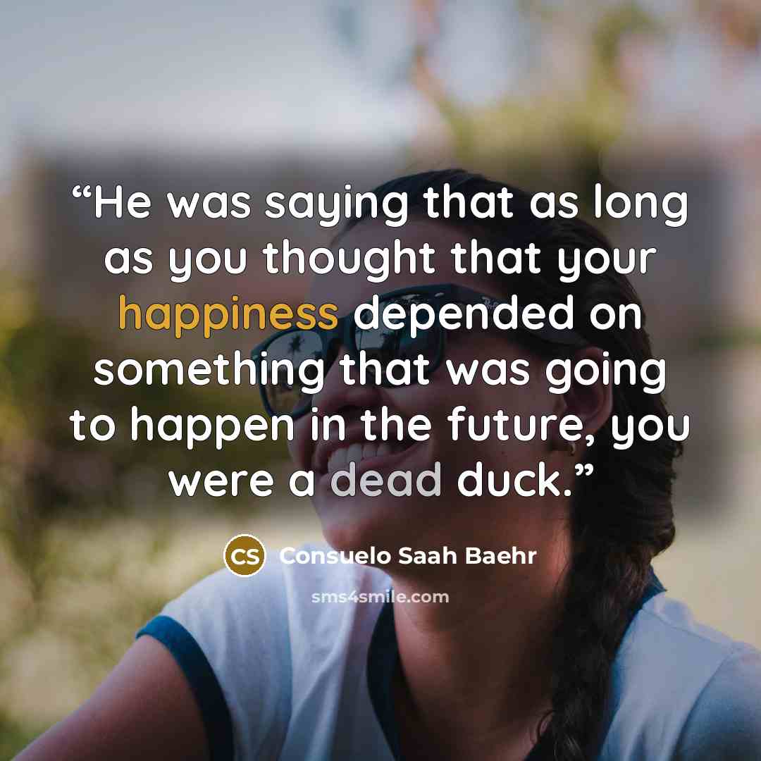 “He was saying that as long as you thought that your happiness depended on something that was going to happen in the future, you were a dead duck.” quote by Consuelo Saah Baehr