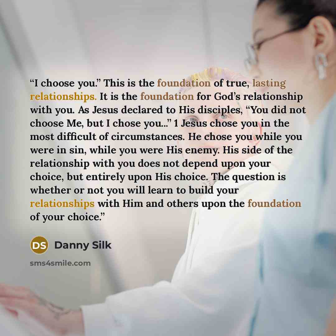 “I choose you.” This is the foundation of true, lasting relationships. It is the foundation for God’s relationship with you. As Jesus declared to His disciples, “You did not choose Me, but I chose you...” 1 Jesus chose you in the most difficult of circumstances. He chose you while you were in sin…” quote by Danny Silk