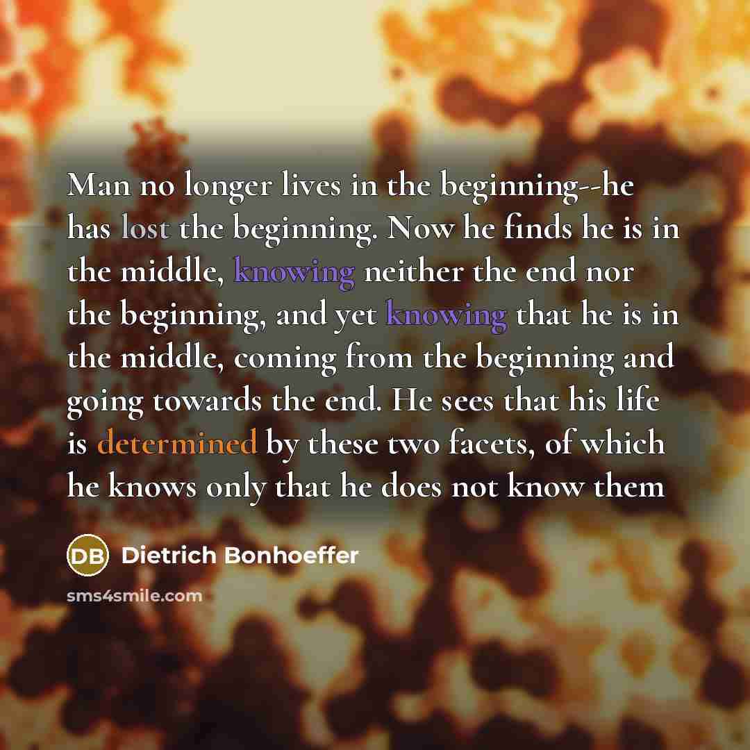 “Man no longer lives in the beginning--he has lost the beginning. Now he finds he is in the middle, knowing neither the end nor the beginning, and yet knowing that he is in the middle, coming from the beginning and going towards the end. He sees that his life is determined by these two facets, of…” quote by Dietrich Bonhoeffer
