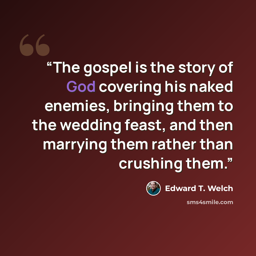 “The gospel is the story of God covering his naked enemies, bringing them to the wedding feast, and then marrying them rather than crushing them.” quote by Edward T. Welch